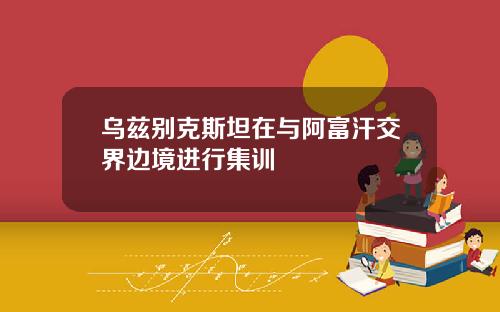 乌兹别克斯坦在与阿富汗交界边境进行集训