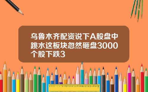 乌鲁木齐配资说下A股盘中跳水这板块忽然砸盘3000个股下跌3