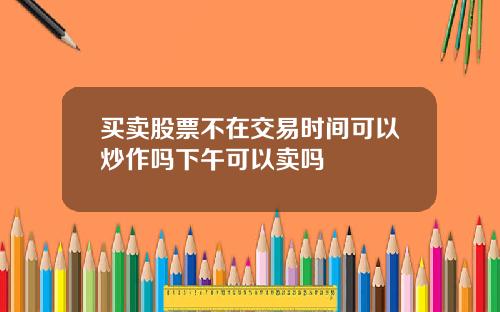 买卖股票不在交易时间可以炒作吗下午可以卖吗