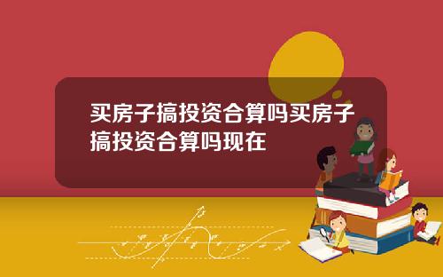 买房子搞投资合算吗买房子搞投资合算吗现在