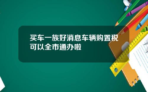 买车一族好消息车辆购置税可以全市通办啦