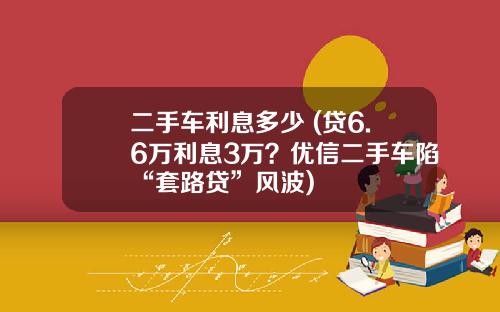 二手车利息多少 (贷6.6万利息3万？优信二手车陷“套路贷”风波)