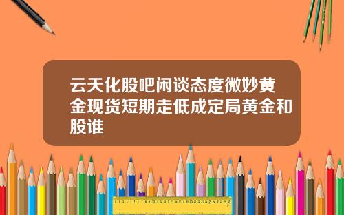云天化股吧闲谈态度微妙黄金现货短期走低成定局黄金和股谁