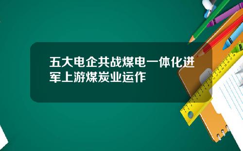 五大电企共战煤电一体化进军上游煤炭业运作
