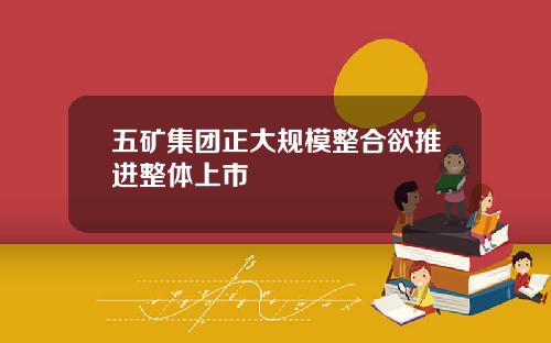 五矿集团正大规模整合欲推进整体上市