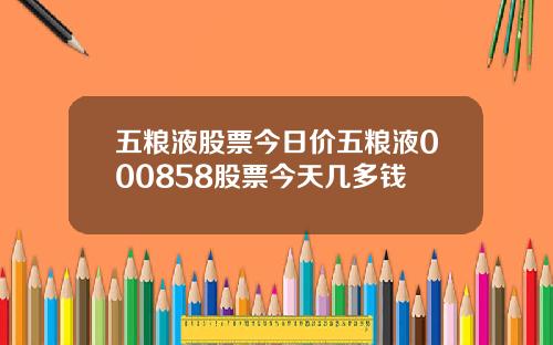 五粮液股票今日价五粮液000858股票今天几多钱