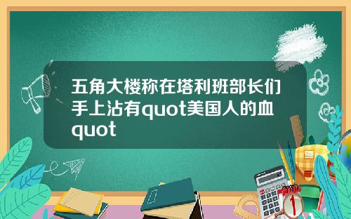 五角大楼称在塔利班部长们手上沾有quot美国人的血quot