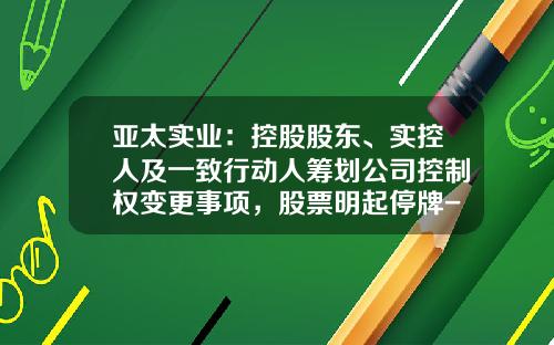 亚太实业：控股股东、实控人及一致行动人筹划公司控制权变更事项，股票明起停牌-亚太股票最新资讯