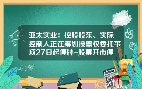亚太实业：控股股东、实际控制人正在筹划投票权委托事项27日起停牌-股票开市停牌最新资讯