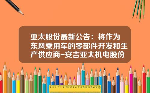 亚太股份最新公告：将作为东风乘用车的零部件开发和生产供应商-安吉亚太机电股份有限公司