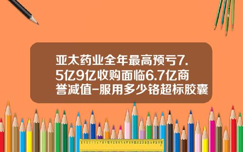 亚太药业全年最高预亏7.5亿9亿收购面临6.7亿商誉减值-服用多少铬超标胶囊病