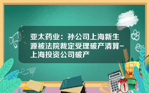 亚太药业：孙公司上海新生源被法院裁定受理破产清算-上海投资公司破产
