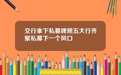交行拿下私募牌照五大行齐聚私募下一个风口