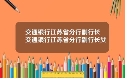 交通银行江苏省分行副行长交通银行江苏省分行副行长女