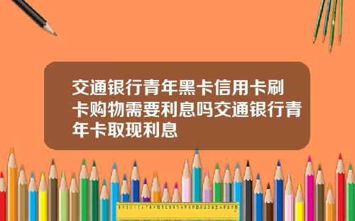 交通银行青年黑卡信用卡刷卡购物需要利息吗交通银行青年卡取现利息