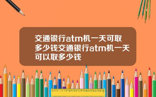 交通银行atm机一天可取多少钱交通银行atm机一天可以取多少钱