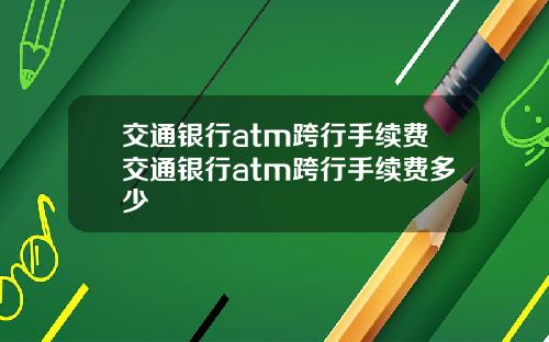 交通银行atm跨行手续费交通银行atm跨行手续费多少