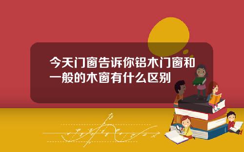 今天门窗告诉你铝木门窗和一般的木窗有什么区别