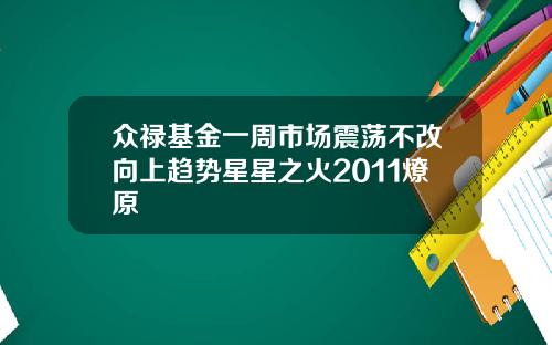 众禄基金一周市场震荡不改向上趋势星星之火2011燎原