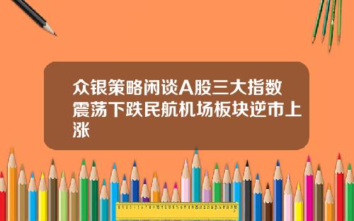 众银策略闲谈A股三大指数震荡下跌民航机场板块逆市上涨