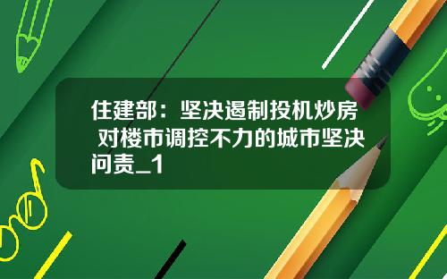 住建部：坚决遏制投机炒房 对楼市调控不力的城市坚决问责_1