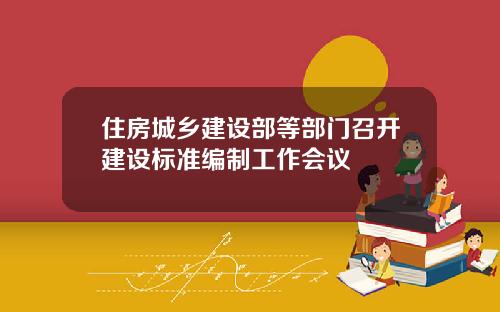 住房城乡建设部等部门召开建设标准编制工作会议