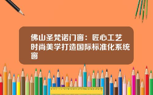 佛山圣梵诺门窗：匠心工艺时尚美学打造国际标准化系统窗