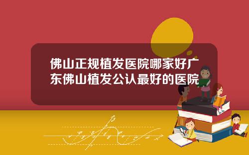 佛山正规植发医院哪家好广东佛山植发公认最好的医院