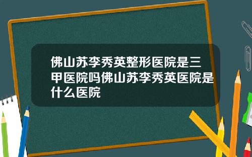 佛山苏李秀英整形医院是三甲医院吗佛山苏李秀英医院是什么医院
