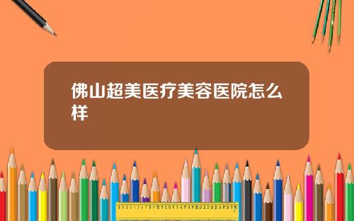 佛山超美医疗美容医院怎么样