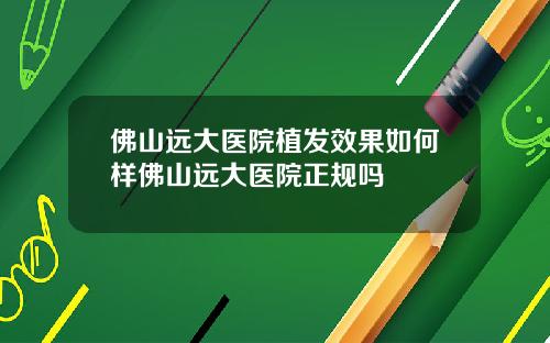 佛山远大医院植发效果如何样佛山远大医院正规吗