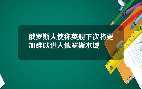 俄罗斯大使称英舰下次将更加难以进入俄罗斯水域