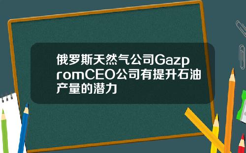 俄罗斯天然气公司GazpromCEO公司有提升石油产量的潜力