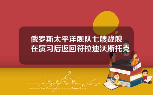 俄罗斯太平洋舰队七艘战舰在演习后返回符拉迪沃斯托克