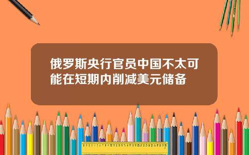 俄罗斯央行官员中国不太可能在短期内削减美元储备