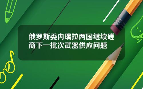 俄罗斯委内瑞拉两国继续磋商下一批次武器供应问题