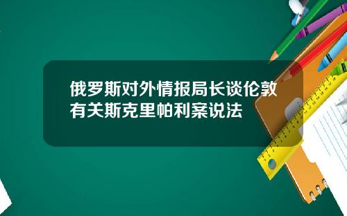 俄罗斯对外情报局长谈伦敦有关斯克里帕利案说法
