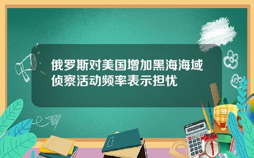 俄罗斯对美国增加黑海海域侦察活动频率表示担忧