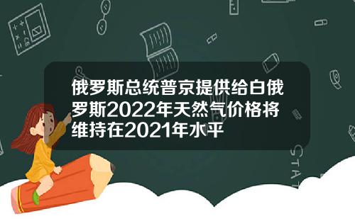 俄罗斯总统普京提供给白俄罗斯2022年天然气价格将维持在2021年水平