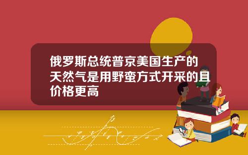 俄罗斯总统普京美国生产的天然气是用野蛮方式开采的且价格更高