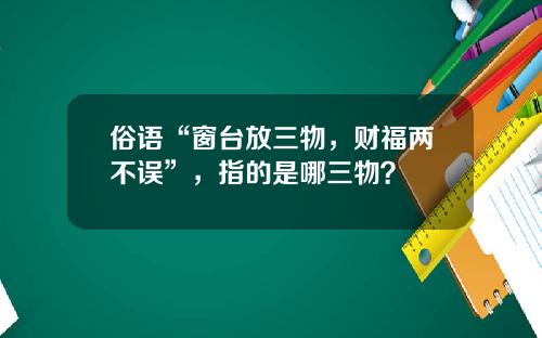 俗语“窗台放三物，财福两不误”，指的是哪三物？