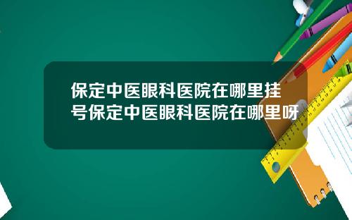 保定中医眼科医院在哪里挂号保定中医眼科医院在哪里呀