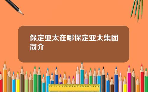保定亚太在哪保定亚太集团简介
