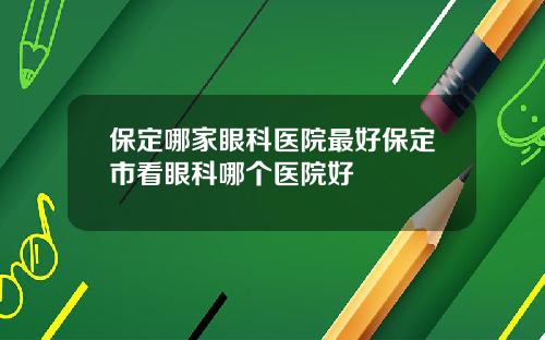 保定哪家眼科医院最好保定市看眼科哪个医院好