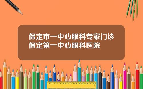 保定市一中心眼科专家门诊保定第一中心眼科医院