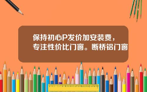 保持初心P发价加安装费，专注性价比门窗。断桥铝门窗