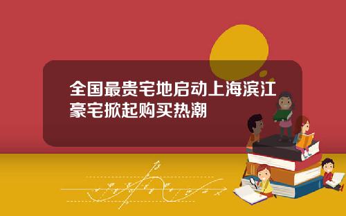全国最贵宅地启动上海滨江豪宅掀起购买热潮
