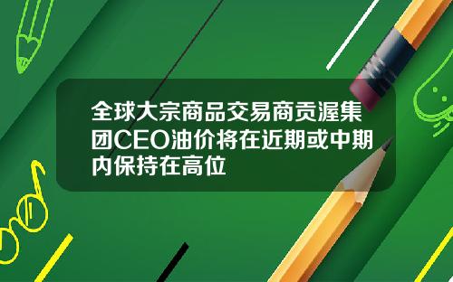全球大宗商品交易商贡渥集团CEO油价将在近期或中期内保持在高位