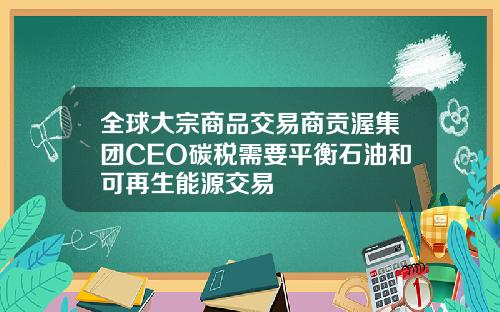 全球大宗商品交易商贡渥集团CEO碳税需要平衡石油和可再生能源交易