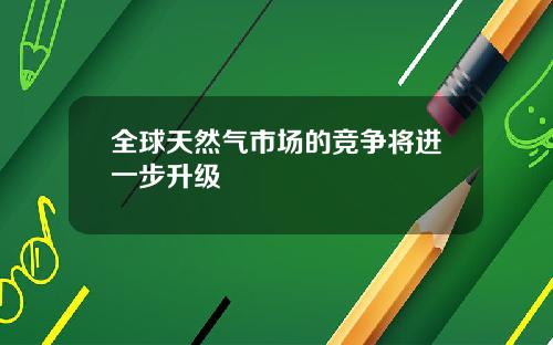 全球天然气市场的竞争将进一步升级